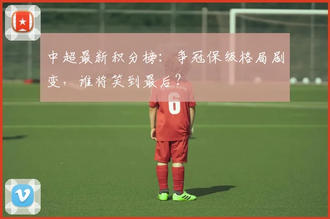 中超最新积分榜:争冠保级格局剧变,谁将笑到最后?