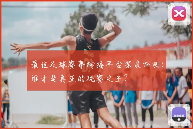 最佳足球赛事转播平台深度评测：谁才是真正的观赛之王？