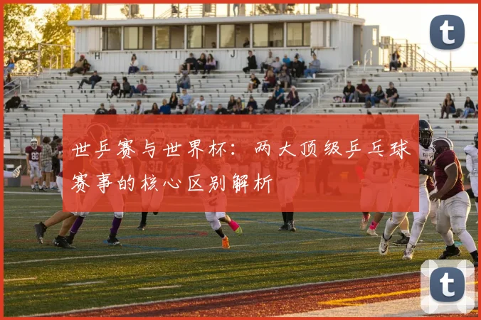 世乒赛与世界杯:两大顶级乒乓球赛事的核心区别解析