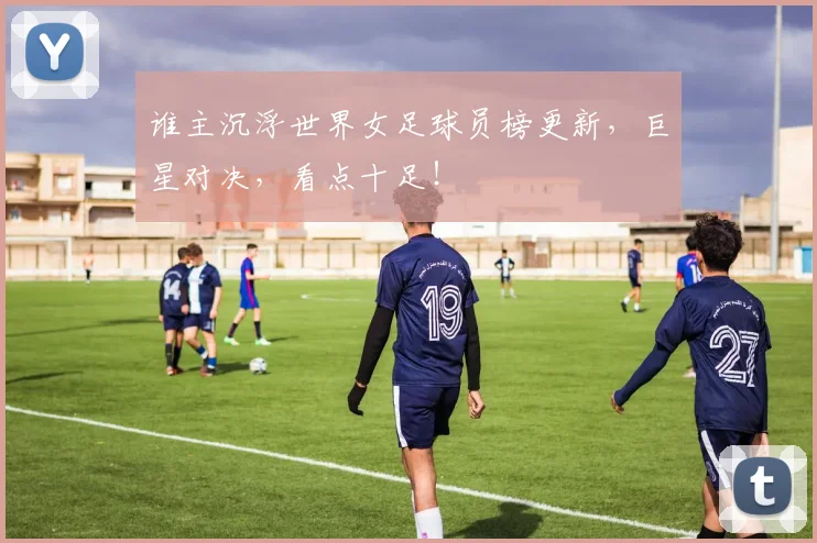 谁主沉浮世界女足球员榜更新，巨星对决，看点十足！