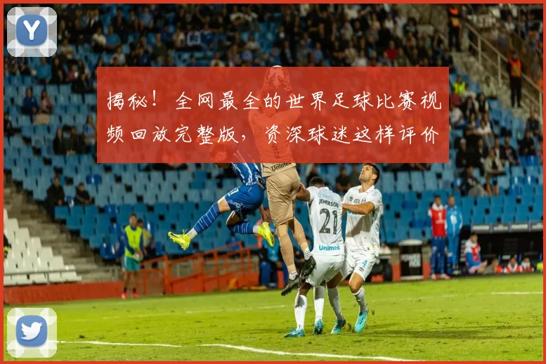 揭秘！全网最全的世界足球比赛视频回放完整版，资深球迷这样评价