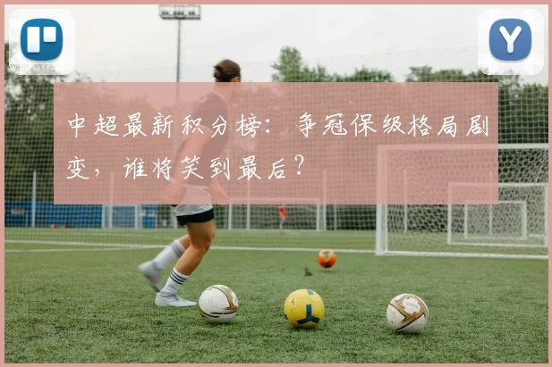 中超最新积分榜：争冠保级格局剧变，谁将笑到最后？
