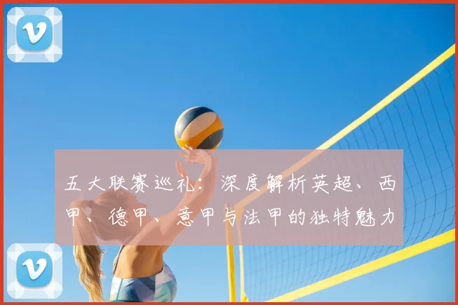 五大联赛巡礼:深度解析英超、西甲、德甲、意甲与法甲的独特魅力与战术基因