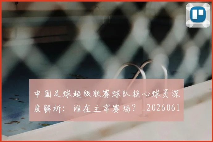 中国足球超级联赛球队核心球员深度解析:谁在主宰赛场?_20260610190322