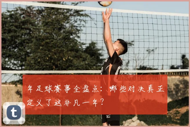 年足球赛事全盘点:哪些对决真正定义了这非凡一年?