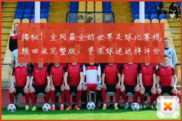 揭秘！全网最全的世界足球比赛视频回放完整版，资深球迷这样评价